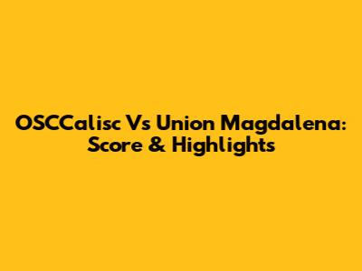 OSCCalisc Vs Union Magdalena: Score & Highlights