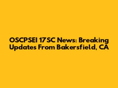 OSCPSEI 17SC News: Breaking Updates From Bakersfield, CA