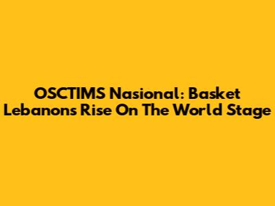 OSCTIMS Nasional: Basket Lebanon's Rise On The World Stage