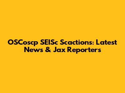 OSCoscp SEISc Scactions: Latest News & Jax Reporters