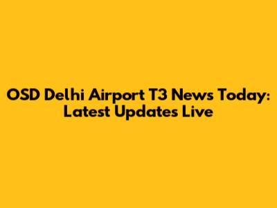 OSD Delhi Airport T3 News Today: Latest Updates Live