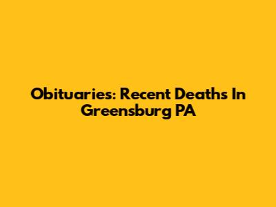 Obituaries: Recent Deaths In Greensburg PA