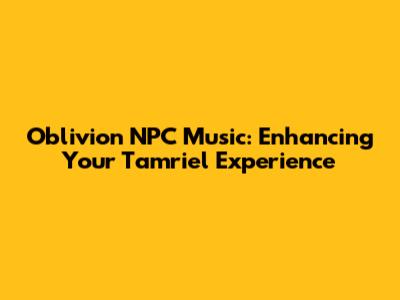Oblivion NPC Music: Enhancing Your Tamriel Experience