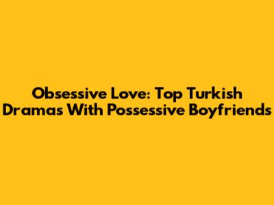 Obsessive Love: Top Turkish Dramas With Possessive Boyfriends