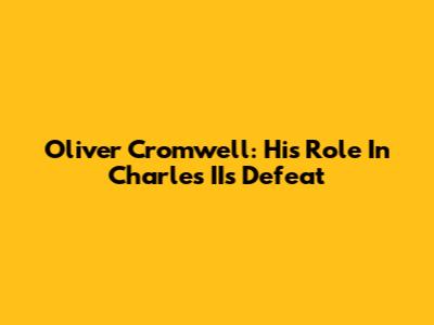 Oliver Cromwell: His Role In Charles II's Defeat