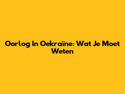 Oorlog In Oekraïne: Wat Je Moet Weten