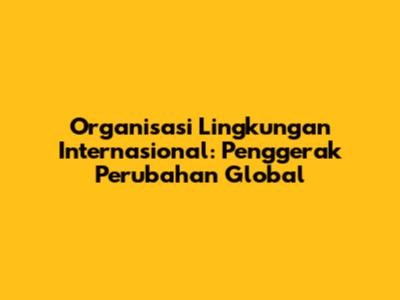 Organisasi Lingkungan Internasional: Penggerak Perubahan Global