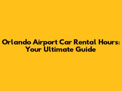 Orlando Airport Car Rental Hours: Your Ultimate Guide