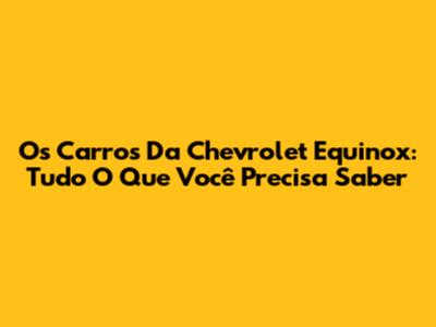 Os Carros Da Chevrolet Equinox: Tudo O Que Você Precisa Saber