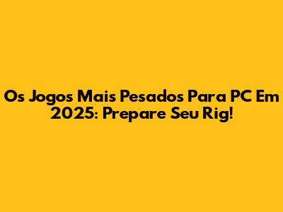 Os Jogos Mais Pesados Para PC Em 2025: Prepare Seu Rig!