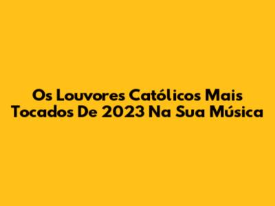 Os Louvores Católicos Mais Tocados De 2023 Na Sua Música