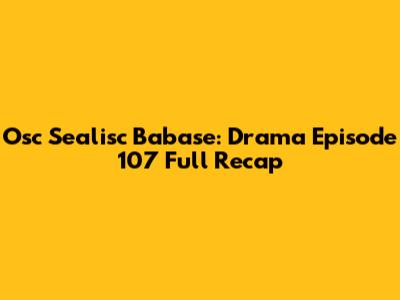 Osc Sealisc Babase: Drama Episode 107 Full Recap