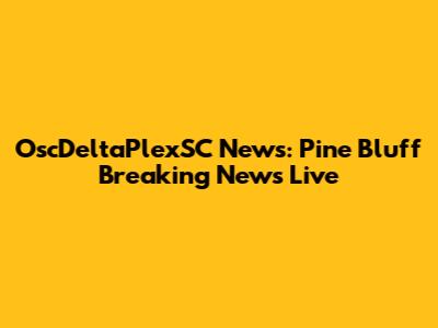 OscDeltaPlexSC News: Pine Bluff Breaking News Live