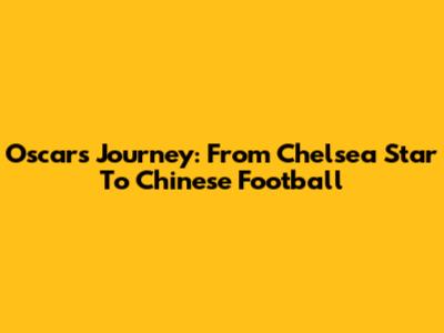 Oscar's Journey: From Chelsea Star To Chinese Football