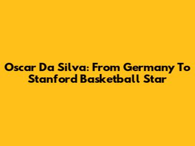 Oscar Da Silva: From Germany To Stanford Basketball Star