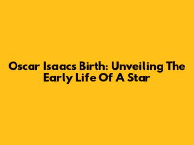 Oscar Isaac's Birth: Unveiling The Early Life Of A Star