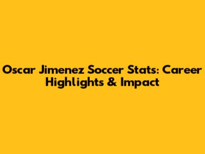 Oscar Jimenez Soccer Stats: Career Highlights & Impact