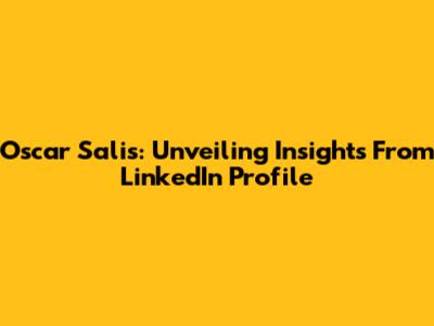Oscar Salis: Unveiling Insights From LinkedIn Profile