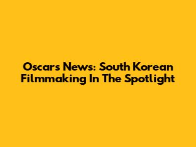 Oscars News: South Korean Filmmaking In The Spotlight