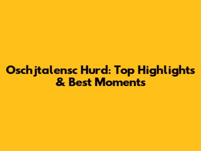 Oschjtalensc Hurd: Top Highlights & Best Moments