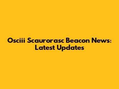 Osciii Scaurorasc Beacon News: Latest Updates