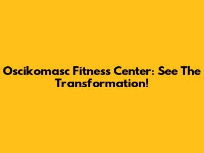 Oscikomasc Fitness Center: See The Transformation!