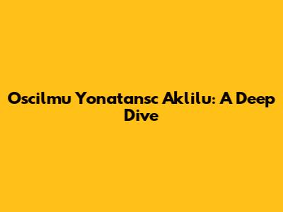 Oscilmu Yonatansc Aklilu: A Deep Dive