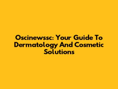 Oscinewssc: Your Guide To Dermatology And Cosmetic Solutions