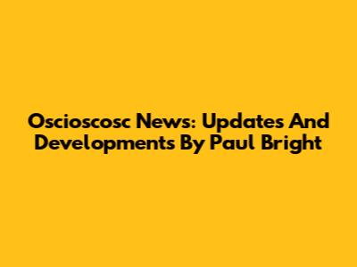 Oscioscosc News: Updates And Developments By Paul Bright