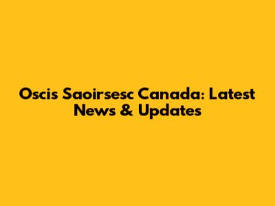 Oscis Saoirsesc Canada: Latest News & Updates