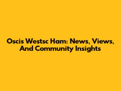 Oscis Westsc Ham: News, Views, And Community Insights
