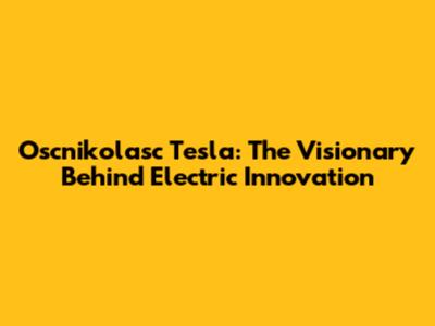 Oscnikolasc Tesla: The Visionary Behind Electric Innovation