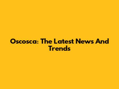 Oscosca: The Latest News And Trends