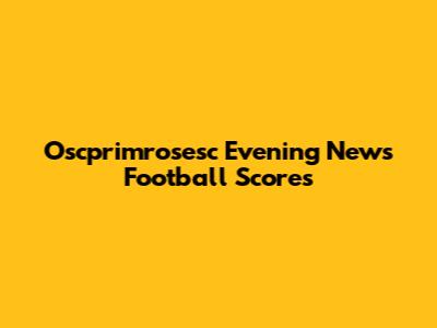 Oscprimrosesc Evening News Football Scores