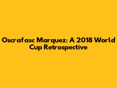 Oscrafasc Marquez: A 2018 World Cup Retrospective