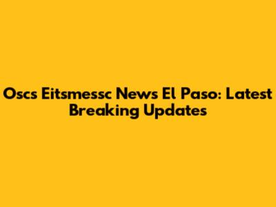 Oscs Eitsmessc News El Paso: Latest Breaking Updates