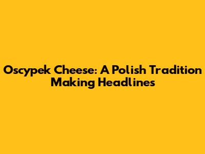 Oscypek Cheese: A Polish Tradition Making Headlines
