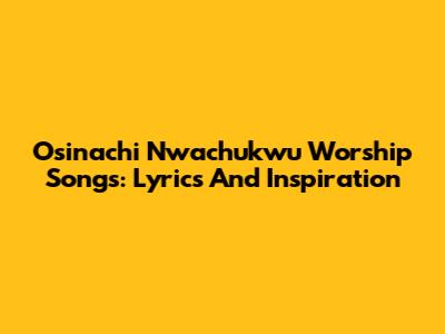 Osinachi Nwachukwu Worship Songs: Lyrics And Inspiration