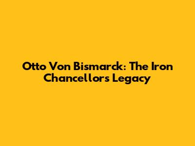 Otto Von Bismarck: The Iron Chancellor's Legacy