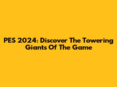 PES 2024: Discover The Towering Giants Of The Game