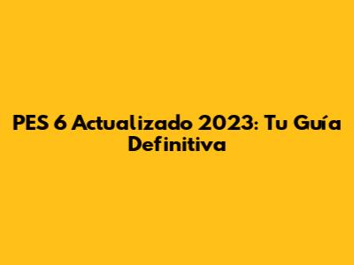 PES 6 Actualizado 2023: Tu Guía Definitiva