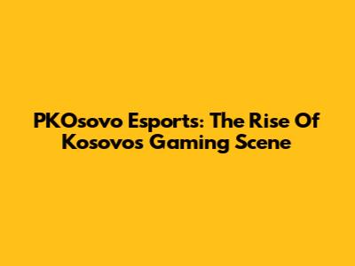 PKOsovo Esports: The Rise Of Kosovo's Gaming Scene