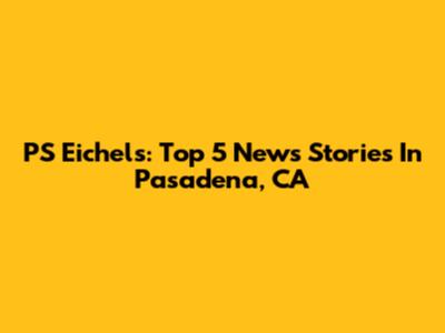 PS Eichels: Top 5 News Stories In Pasadena, CA