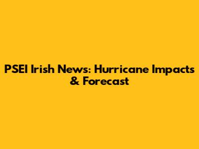 PSEI Irish News: Hurricane Impacts & Forecast