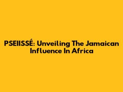 PSEIISSÉ: Unveiling The Jamaican Influence In Africa