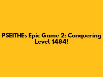 PSEITHE's Epic Game 2: Conquering Level 1484!