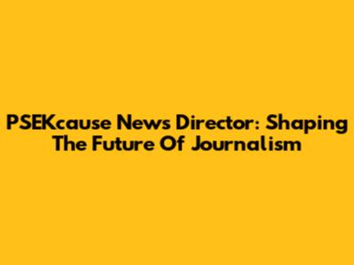 PSEKcause News Director: Shaping The Future Of Journalism