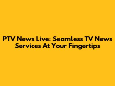 PTV News Live: Seamless TV News Services At Your Fingertips