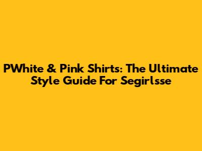 PWhite & Pink Shirts: The Ultimate Style Guide For Segirlsse