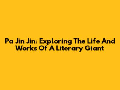 Pa Jin Jin: Exploring The Life And Works Of A Literary Giant